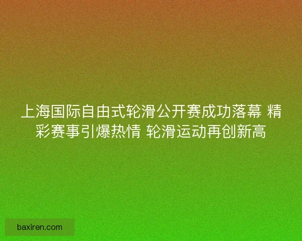 上海国际自由式轮滑公开赛成功落幕 精彩赛事引爆热情 轮滑运动再创新高