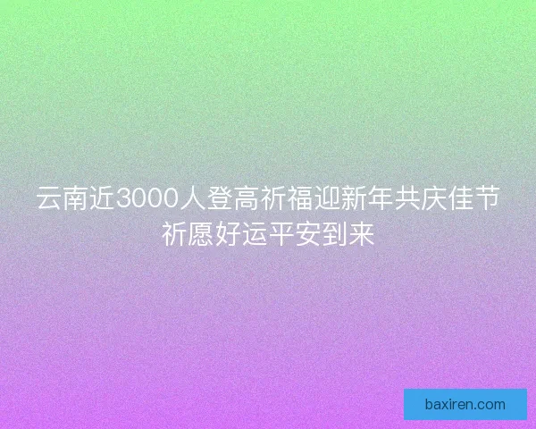 云南近3000人登高祈福迎新年共庆佳节祈愿好运平安到来