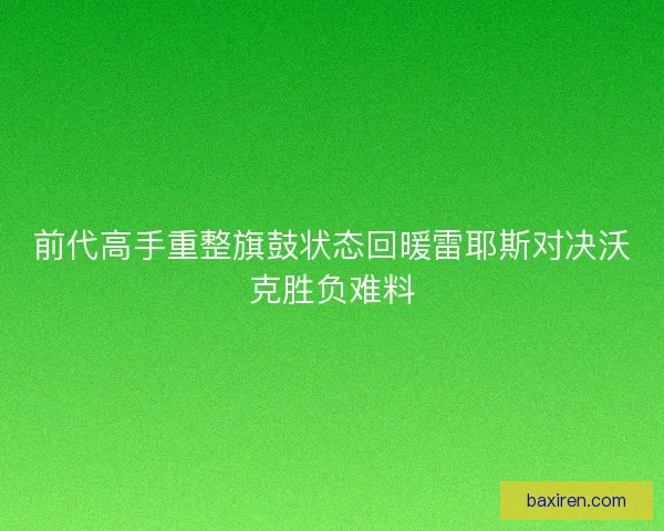 前代高手重整旗鼓状态回暖雷耶斯对决沃克胜负难料