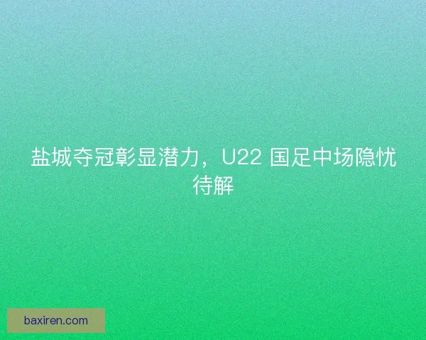 盐城夺冠彰显潜力，U22 国足中场隐忧待解