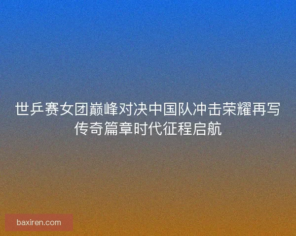 世乒赛女团巅峰对决中国队冲击荣耀再写传奇篇章时代征程启航
