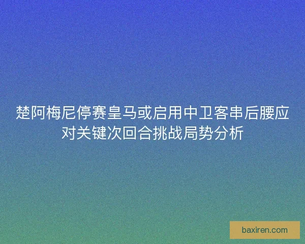 楚阿梅尼停赛皇马或启用中卫客串后腰应对关键次回合挑战局势分析
