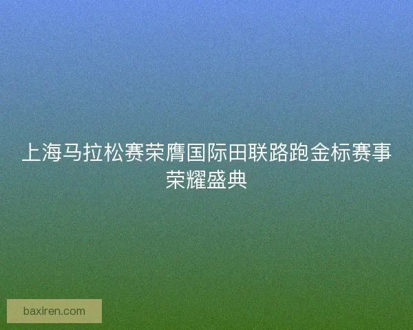 上海马拉松赛荣膺国际田联路跑金标赛事荣耀盛典