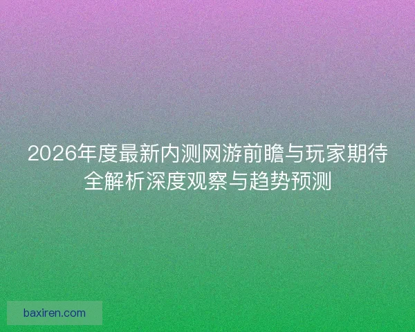 2026年度最新内测网游前瞻与玩家期待全解析深度观察与趋势预测