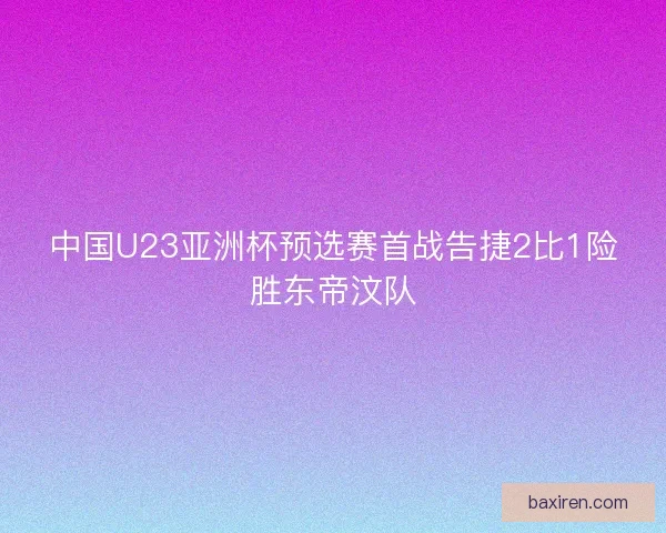 中国U23亚洲杯预选赛首战告捷2比1险胜东帝汶队