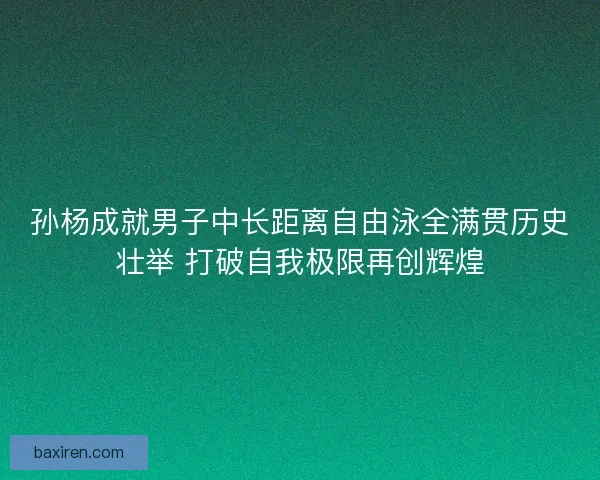 孙杨成就男子中长距离自由泳全满贯历史壮举 打破自我极限再创辉煌