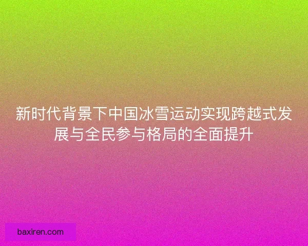 新时代背景下中国冰雪运动实现跨越式发展与全民参与格局的全面提升