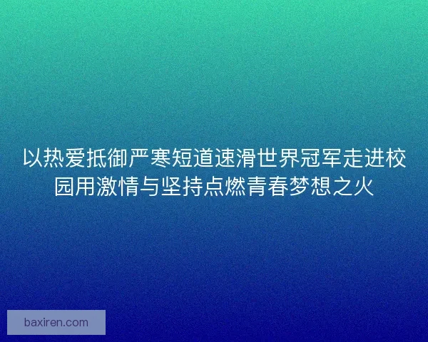 以热爱抵御严寒短道速滑世界冠军走进校园用激情与坚持点燃青春梦想之火