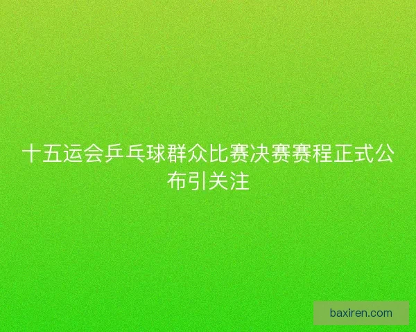 十五运会乒乓球群众比赛决赛赛程正式公布引关注